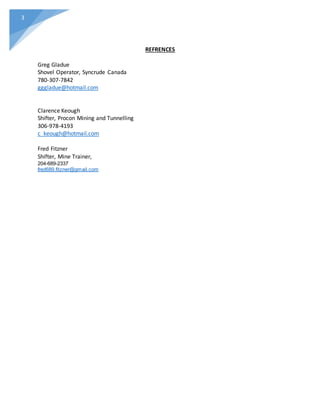 3
REFRENCES
Greg Gladue
Shovel Operator, Syncrude Canada
780-307-7842
gggladue@hotmail.com
Clarence Keough
Shifter, Procon Mining and Tunnelling
306-978-4193
c_keough@hotmail.com
Fred Fitzner
Shifter, Mine Trainer,
204-689-2337
fred689.fitzner@gmail.com
 