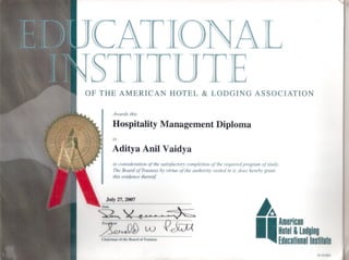 OF THE AMERICAN HOTEL & LODGING ASSOCIATION
OI-OIOX"
~A
I_American
Holel & Lodging
Educalionallnslilule
~.~
Q~
to
in consideration of the satisfactory completion of the required program of study.
The Board of Trustees by virtue of the authority vested in it, does hereby grant
this evidence thereof
Awards this
Hospitality Management Diploma
Aditya Anil Vaidya
.July 27, 2007
( hllh 11I1111 IIf f hi' Illlllrd ofTrllsll'l'S
~~ 'X.
1'1I'~~1'1I1 ( ' CV~I"~'
 
