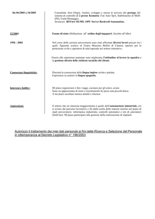 Da 06/2005 a 10/2005 Consulente Atos Origin. Analisi, sviluppo e messa in servizio del portage del
sistema di controllo di 2 presse Komatsu. Fiat Auto SpA, Stabilimento di Melfi
(PZ), Unità Montaggio.
Strumenti: RSView SE/ME, OPC Server Rockwell Automation.
12/2004 Esame di stato-Abilitazione all’ ordine degli ingegneri. (Iscritto all’albo)
1996 - 2004 Nel corso della carriera universitaria sono stati affrontati diversi lavori precari tra i
quali: figurante scenico al Teatro Massimo Bellini di Catania, operaio per la
protezione civile e operatore di sala/caposala nel settore ristorativo.
Grazie alle esperienze maturate sono migliorate, l’attitudine al lavoro in squadra e
la gestione diretta delle richieste tecniche del cliente.
Conoscenze linguistiche: Discreta la conoscenza della lingua inglese scritta e parlata.
Esperienze in cantieri in lingua spagnola.
Interessi e hobby: Mi piace organizzare e fare viaggi, cucinare per gli amici, sciare.
Sono un appassionato di moto e recentemente ho preso una piccola barca.
A me piace ascoltare musica attuale e classica.
Aspirazioni: Il settore che mi interessa maggiormente è quello dell’automazione industriale, ciò
si evince dal percorso lavorativo e fin dalla scelta delle materie inserite nel piano di
studi universitario: informatica industriale, controlli automatici e reti di calcolatori
(field bus). Mi piace partecipare alla gestione della realizzazione di impianti.
Autorizzo il trattamento dei miei dati personali ai fini della Ricerca e Selezione del Personale
in ottemperanza al Decreto Legislativo n° 196/2003
 