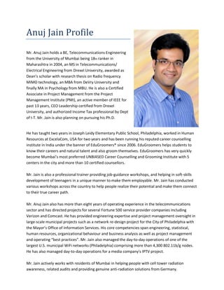 Anuj Jain Profile
Mr. Anuj Jain holds a BE, Telecommunications Engineering
from the University of Mumbai being 18th ranker in
Maharashtra in 2004, an MS in Telecommunications/
Electrical Engineering from Drexel University, awarded as
Dean’s scholar with research thesis on Radio frequency
MIMO technology, an MBA from DeVry University and
finally MA in Psychology from MBU. He is also a Certified
Associate in Project Management from the Project
Management Institute (PMI), an active member of IEEE for
past 13 years, CEO Leadership certified from Drexel
University, and authorized Income Tax professional by Dept
of I-T. Mr. Jain is also planning on pursuing his Ph.D.
He has taught two years in Joseph Leidy Elementary Public School, Philadelphia, worked in Human
Resources at ExcelaCom, USA for two years and has been running his reputed career counselling
institute in India under the banner of EduGroomers® since 2006. EduGroomers helps students to
know their careers and natural talent and also groom themselves. EduGroomers has very quickly
become Mumbai’s most preferred UNBIASED Career Counselling and Grooming Institute with 5
centers in the city and more than 10 certified counsellors.
Mr. Jain is also a professional trainer providing job-guidance workshops, and helping in soft-skills
development of teenagers in a unique manner to make them employable. Mr. Jain has conducted
various workshops across the country to help people realize their potential and make them connect
to their true career path.
Mr. Anuj Jain also has more than eight years of operating experience in the telecommunications
sector and has directed projects for several Fortune 500 service provider companies including
Verizon and Comcast. He has provided engineering expertise and project management oversight in
large-scale municipal projects such as a network re-design project for the City of Philadelphia with
the Mayor’s Office of Information Services. His core competencies span engineering, statistical,
human resources, organizational behaviour and business analysis as well as project management
and operating “best practices”. Mr. Jain also managed the day-to-day operations of one of the
largest U.S. municipal WiFi networks (Philadelphia) comprising more than 4,300 802.11b/g nodes.
He has also managed day-to-day operations for a media company's IPTV project.
Mr. Jain actively works with residents of Mumbai in helping people with cell tower radiation
awareness, related audits and providing genuine anti-radiation solutions from Germany.
 