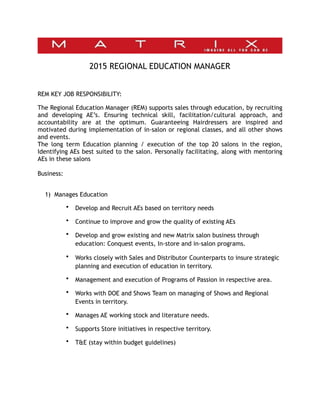 2015 REGIONAL EDUCATION MANAGER
REM KEY JOB RESPONSIBILITY:
The Regional Education Manager (REM) supports sales through education, by recruiting
and developing AE’s. Ensuring technical skill, facilitation/cultural approach, and
accountability are at the optimum. Guaranteeing Hairdressers are inspired and
motivated during implementation of in-salon or regional classes, and all other shows
and events.
The long term Education planning / execution of the top 20 salons in the region,
Identifying AEs best suited to the salon. Personally facilitating, along with mentoring
AEs in these salons
Business:
1) Manages Education
• Develop and Recruit AEs based on territory needs
• Continue to improve and grow the quality of existing AEs
• Develop and grow existing and new Matrix salon business through
education: Conquest events, In-store and in-salon programs.
• Works closely with Sales and Distributor Counterparts to insure strategic
planning and execution of education in territory.
• Management and execution of Programs of Passion in respective area.
• Works with DOE and Shows Team on managing of Shows and Regional
Events in territory.
• Manages AE working stock and literature needs.
• Supports Store initiatives in respective territory.
• T&E (stay within budget guidelines)
 