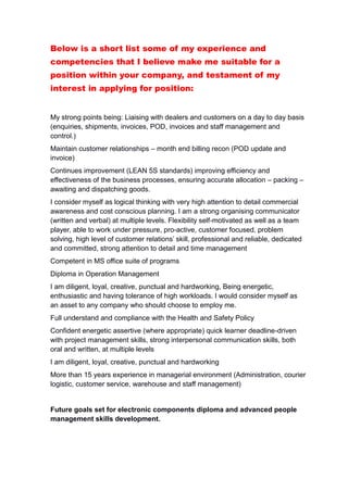 Below is a short list some of my experience and
competencies that I believe make me suitable for a
position within your company, and testament of my
interest in applying for position:
My strong points being: Liaising with dealers and customers on a day to day basis
(enquiries, shipments, invoices, POD, invoices and staff management and
control.)
Maintain customer relationships – month end billing recon (POD update and
invoice)
Continues improvement (LEAN 5S standards) improving efficiency and
effectiveness of the business processes, ensuring accurate allocation – packing –
awaiting and dispatching goods.
I consider myself as logical thinking with very high attention to detail commercial
awareness and cost conscious planning. I am a strong organising communicator
(written and verbal) at multiple levels. Flexibility self-motivated as well as a team
player, able to work under pressure, pro-active, customer focused, problem
solving, high level of customer relations’ skill, professional and reliable, dedicated
and committed, strong attention to detail and time management
Competent in MS office suite of programs
Diploma in Operation Management
I am diligent, loyal, creative, punctual and hardworking, Being energetic,
enthusiastic and having tolerance of high workloads. I would consider myself as
an asset to any company who should choose to employ me.
Full understand and compliance with the Health and Safety Policy
Confident energetic assertive (where appropriate) quick learner deadline-driven
with project management skills, strong interpersonal communication skills, both
oral and written, at multiple levels
I am diligent, loyal, creative, punctual and hardworking
More than 15 years experience in managerial environment (Administration, courier
logistic, customer service, warehouse and staff management)
Future goals set for electronic components diploma and advanced people
management skills development.
 