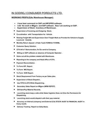 IN GODREJ CONSUMER PORDUCTS LTD:
WORKING PROFILE(As Warehouse Manager):
• I have best command on SAP and MFGPRO software.
• I did the work in Mfgpro and SAP software . Now I am working on SAP.
• Supervision of Stock Inventory of Warehouse .
• Supervision of Incoming and Outgoing Stock.
• Co-ordination with Transportation for Vehicle.
• Raising Freight Bill and Supervision Over Freight Work as Provide the Vehicle to Supply
Local and Outside.
• Monthly Return deposit of Sale Tax(C-FORM & F-FORM).
• Costumer Query Solution .
• CFA bill of Remuneration, fix Etc send to Company.
• Billing on SAP software an absence of Computer Operator .
• Solve out all the problem related with Warehouse.
• Reporting to the company and Head office of CFA.
• Payment Reconciliation.
• To Form KPI Report.
• To Form MIS Report.
• To Form DOR Report.
• Stock Requirement From Factory as per Sales plan.
• Supervision of Stock Dispatch..
• Use FIFO & LIFO While Dispatching .
• Secondary Sales Report on Mfgpro (MRM REPOT)
• Gift Item/Pop Material Records.
• Launching stock keep a side while Sales/ logistics Does not Give the Permission.for
Dispatching.
• Launching stock would dispatch with their pop material.
• Accuracy on Internal (company) and External (CA) STOCK AUDIT & FINANCIAL AUDIT in
Every month.
• Delivery Tracking Report on Daily Basis.
 