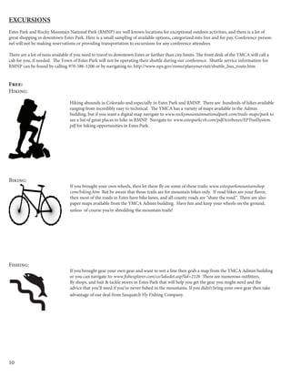 10
Excursions
Estes Park and Rocky Mountain National Park (RMNP) are well known locations for exceptional outdoor activities, and there is a lot of
great shopping in downtown Estes Park. Here is a small sampling of available options, categorized into free and for pay. Conference person-
nel will not be making reservations or providing transportation to excursions for any conference attendees.
There are a lot of taxis available if you need to travel to downtown Estes or further than city limits. The front desk of the YMCA will call a
cab for you, if needed. The Town of Estes Park will not be operating their shuttle during our conference. Shuttle service information for
RMNP can be found by calling 970-586-1206 or by navigating to: http://www.nps.gov/romo/planyourvisit/shuttle_bus_route.htm
Free:
Hiking:
Hiking abounds in Colorado and especially in Estes Park and RMNP. There are hundreds of hikes available
ranging from incredibly easy to technical. The YMCA has a variety of maps available in the Admin
building, but if you want a digital map navigate to www.rockymountainnationalpark.com/trails-maps/park to
see a list of great places to hike in RMNP. Navigate to: www.estesparkcvb.com/pdf/textboxes/EPTrailSystem.
pdf for hiking opportunities in Estes Park.
Biking:
If you brought your own wheels, then let them fly on some of these trails: www.estesparkmountainshop.
com/biking.htm But be aware that those trails are for mountain bikes only. If road bikes are your flavor,
then most of the roads in Estes have bike lanes, and all county roads are “share the road.” There are also
paper maps available from the YMCA Admin building. Have fun and keep your wheels on the ground,
unless of course you’re shredding the mountain trails!
Fishing:
If you brought gear your own gear and want to wet a line then grab a map from the YMCA Admin building
or you can navigate to: www.fishexplorer.com/co/lakedet.asp?lid=2126 There are numerous outfitters,
fly shops, and bait & tackle stores in Estes Park that will help you get the gear you might need and the
advice that you’ll need if you’ve never fished in the mountains. If you didn’t bring your own gear then take
advantage of our deal from Sasquatch Fly Fishing Company.
 