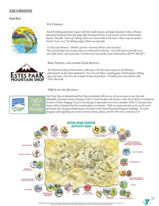 11
Excursions
For Pay:
Fly Fishing:
	
	
Your fly fishing adventure begins with the small streams and high mountain lakes of Rocky 		
Mountain National Park, the larger Big Thompson River, or the private waters of Sylvandale 		
Ranch. We offer “drive up” fishing where its a short walk to the water. These trips are perfect 		
for the “never ever” fly fishing angler. That’s our specialty.
	1/2 day trip (4hours) – $90.00 / person + licenses ($9 for a day licenses)
	This trip includes all your gear that you will need for the day. You will need to provide your 		
own food, water, and sunscreen. To book your trip and for more information call 970-586 2877.
Bike, Hiking, and other Gear Rental:
The Mountain Shop at Estes Park is offering a 15% discount coupon to all Pathways 			
participants on all rental equipment. You can rent bikes, camping gear, climbing gear, fishing 		
gear and more. Provide your coupon at time of purchase . To make your reservations Call:
(970) 586-6548
YMCA of the Rockies :
New! Stay Pass wristbands and Day Pass wristbands will be your all-access-pass to our free and 	
affordable activities! Guests staying at YMCA of the Rockies will receive a Stay Pass, which is included in
the price of their lodging. If you’re not staying on-grounds or are not a member of the Y, you must pur-
chase a $20 wristband Day Pass to participate in activities. With so many activities to do, you’ll never
get bored. Our Program Department is located in the Sweet Memorial Program Building. To reach
program staff regarding any of the activities below, please call 970-586-3341, extension 110
	
 