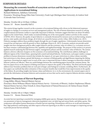 12
Measuring the economic benefits of ecosystem services and the impacts of management:
Applications to recreational fishing
Richard Melstorm, Salisbury University
Presenters: Wendong Zhang (Ohio State University), Frank Lupi (Michigan State University), & Andrew Seid
(Colorado State University)
Monday October 6th at 10:30am-12:00am
Session: A3 Room: Assembly Hall A
This session brings together research on the economics of recreational fishing with a focus on the behavioral responses
of anglers to changes in ecosystem services and management policies. The role of human dimensions research in solving
coupled natural and human conflicts is especially important in fisheries. Estimates suggest that there are about 50 million
anglers in the United States, which makes recreational fishing one of the most popular outdoor activities in the country
(USFWS, 2012). However, the quality of sport fisheries is constantly threatened by stressors such as overharvesting, invasive
species, water quality and climate change, all of which are caused by human activity (Allan, 2004; Ficklin et al., 2013).
Fisheries managers address these problems largely through the use of angler regulations. Unfortunately, human dimensions
research has not kept pace with the growth in these challenges (Hunt et al., 2013). Economic analysis can provide useful
insights into how management policies affect angler behavior and the economic value of a fishery (i.e. ecosystem services)
but there remains a substantial gap between this capability and applied knowledge. The purpose of this session is to present
applied research analyzing the link between anglers, management policies and the economic value of fisheries. The session
features a diverse collection of papers on the economics of recreational fishing. The contributions address challenges in
different regions of the United States, spanning both coastal and inland fisheries. Furthermore, each paper studies a unique
problem in human dimensions research that includes the impacts of: new gear restrictions to reduce release mortality,
bait restrictions to slow disease spread, fish biomass as a measure of fishing quality and algal blooms impairing the fishing
experience. Knowing how anglers react in each of the cases is important because it allows managers to determine whether
fisheries’ policies are effective. There are useful linkages between the contributing papers beyond the common theme. The
first two papers focus on the impacts of fishing restrictions to improve the quality of the fishery. The third and fourth papers
address trans-boundary problems that are each part of larger, joint biological-economic modeling efforts. Furthermore, all
four papers use methods that allow estimation of the economic benefits that would flow from improvements in the quality
of the fishery. By providing insights into human values and behavior vis-à-vis the environment, the session’s papers aim to
provide the information on human behavior and ecosystem services that can be used to improve fisheries decision-making.
Human Dimensions of Harvest Reporting
Craig Miller, Illinois Natural History Survey
Presenters: Brent Williams (Illinois Natural History Survey - University of Illinois), Andrew Stephenson (Illinois
Natural History Survey), Peter Fritzell, Jr. (Iowa Department of Natural Resources), & Chelsea Krause (South
Dakota Game, Fish & Parks)
Monday October 6th at 3:30pm-5:00pm
Session: C4 Room: Diamond West
Accurate harvest reporting is essential for managing wildlife game species. Managers depend on harvest estimates for vari-
ous parameters of species management: determine population sizes, set daily bag and season limits, and define quotas. This
symposium will explore human dimensions of hunter harvest reporting. Presentations will focus on recall and estimation
bias, digit preference and heaping, and other aspects of harvest reporting in an effort to assist managers in improving surveys
to provide precise harvest estimates
Symposium Details
 