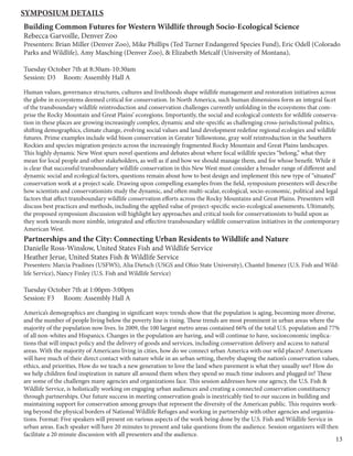 13
Building Common Futures for Western Wildlife through Socio-Ecological Science
Rebecca Garvoille, Denver Zoo
Presenters: Brian Miller (Denver Zoo), Mike Phillips (Ted Turner Endangered Species Fund), Eric Odell (Colorado
Parks and Wildlife), Amy Masching (Denver Zoo), & Elizabeth Metcalf (University of Montana),
Tuesday October 7th at 8:30am-10:30am
Session: D3 Room: Assembly Hall A
Human values, governance structures, cultures and livelihoods shape wildlife management and restoration initiatives across
the globe in ecosystems deemed critical for conservation. In North America, such human dimensions form an integral facet
of the transboundary wildlife reintroduction and conservation challenges currently unfolding in the ecosystems that com-
prise the Rocky Mountain and Great Plains’ ecoregions. Importantly, the social and ecological contexts for wildlife conserva-
tion in these places are growing increasingly complex, dynamic and site-specific as challenging cross-jurisdictional politics,
shifting demographics, climate change, evolving social values and land development redefine regional ecologies and wildlife
futures. Prime examples include wild bison conservation in Greater Yellowstone, gray wolf reintroduction in the Southern
Rockies and species migration projects across the increasingly fragmented Rocky Mountain and Great Plains landscapes.
This highly dynamic New West spurs novel questions and debates about where focal wildlife species “belong,” what they
mean for local people and other stakeholders, as well as if and how we should manage them, and for whose benefit. While it
is clear that successful transboundary wildlife conservation in this New West must consider a broader range of different and
dynamic social and ecological factors, questions remain about how to best design and implement this new type of “situated”
conservation work at a project scale. Drawing upon compelling examples from the field, symposium presenters will describe
how scientists and conservationists study the dynamic, and often multi-scalar, ecological, socio-economic, political and legal
factors that affect transboundary wildlife conservation efforts across the Rocky Mountains and Great Plains. Presenters will
discuss best practices and methods, including the applied value of project-specific socio-ecological assessments. Ultimately,
the proposed symposium discussion will highlight key approaches and critical tools for conservationists to build upon as
they work towards more nimble, integrated and effective transboundary wildlife conservation initiatives in the contemporary
American West.
Partnerships and the City: Connecting Urban Residents to Wildlife and Nature
Danielle Ross-Winslow, United States Fish and Wildlife Service
Heather Jerue, United States Fish & Wildlife Service
Presenters: Marcia Pradines (USFWS), Alia Dietsch (USGS and Ohio State University), Chantel Jimenez (U.S. Fish and Wild-
life Service), Nancy Finley (U.S. Fish and Wildlife Service)
Tuesday October 7th at 1:00pm-3:00pm
Session: F3 Room: Assembly Hall A
America’s demographics are changing in significant ways: trends show that the population is aging, becoming more diverse,
and the number of people living below the poverty line is rising. These trends are most prominent in urban areas where the
majority of the population now lives. In 2009, the 100 largest metro areas contained 66% of the total U.S. population and 77%
of all non-whites and Hispanics. Changes in the population are having, and will continue to have, socioeconomic implica-
tions that will impact policy and the delivery of goods and services, including conservation delivery and access to natural
areas. With the majority of Americans living in cities, how do we connect urban America with our wild places? Americans
will have much of their direct contact with nature while in an urban setting, thereby shaping the nation’s conservation values,
ethics, and priorities. How do we teach a new generation to love the land when pavement is what they usually see? How do
we help children find inspiration in nature all around them when they spend so much time indoors and plugged in? These
are some of the challenges many agencies and organizations face. This session addresses how one agency, the U.S. Fish &
Wildlife Service, is holistically working on engaging urban audiences and creating a connected conservation constituency
through partnerships. Our future success in meeting conservation goals is inextricably tied to our success in building and
maintaining support for conservation among groups that represent the diversity of the American public. This requires work-
ing beyond the physical borders of National Wildlife Refuges and working in partnership with other agencies and organiza-
tions. Format: Five speakers will present on various aspects of the work being done by the U.S. Fish and Wildlife Service in
urban areas. Each speaker will have 20 minutes to present and take questions from the audience. Session organizers will then
facilitate a 20 minute discussion with all presenters and the audience.
Symposium Details
 