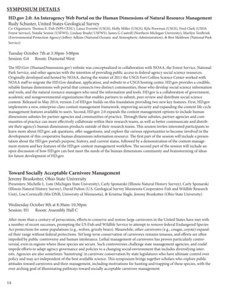 14
HD.gov 2.0: An Interagency Web Portal on the Human Dimensions of Natural Resource Management
Rudy Schuster, United States Geological Survey
Co-Organizers: Thomas E. Fish (NPS CESU), Lance Everette (USGS), Holly Miller (USGS), Kyle Poorman (USGS), Fred Clark (USDA
Forest Service), Natalie Sexton (USFWS), Lindsay Brady( USFWS), James G Cantrill (Northern Michigan University), Marilyn TenBrink
(Environmental Protection Agency) Jeffery Adkins (National Oceanic and Atmospheric Administration), & Bret Meldrum (National Park
Service)
Tuesday October 7th at 3:30pm-5:00pm
Session: G4 Room: Diamond West
The HD.Gov (HumanDimensions.gov) website was conceptualized in collaboration with NOAA, the Forest Service, National
Park Service, and other agencies with the intention of providing public access to federal agency social science resources.
Originally developed and hosted by NOAA, during the winter of 2011 the USGS Fort Collins Science Center worked with
NOAA staff to migrate the HD.Gov database, application, and website to a USGS hosting center. HD.gov provides a credible,
reliable human dimensions web portal that connects two distinct communities, those who develop social science information
and tools, and the natural resource managers who need the information and tools. HD.gov is a collaboration of government,
academic and nongovernmental organizations that enables partners to submit, peer review and distribute social science
content. Released in May 2014, version 2 of HD.gov builds on this foundation providing two new key features. First, HD.gov
implements a new, enterprise-class content management framework, improving security and expanding the content life cycle
management features available to users. Second, HD.gov 2.0 expands the content management options to include human
dimensions subsites for partner agencies and communities of practice. Through these subsites, partner agencies and com-
munities of practice can more effectively collaborate within their research teams, as well as better communicate and distrib-
ute their agency’s human dimensions products outside of their research teams. This session invites interested participants to
learn more about HD.gov, ask questions, offer suggestions, and explore the various opportunities to become involved in the
development of this cooperative human dimensions information resource. The first part of the session will include a presen-
tation about the HD.gov portal’s purpose, history, and current status, followed by a demonstration of the content manage-
ment system and key features of the HD.gov content management workflow. The second part of the session will include an
open discussion of how HD.gov can best meet the needs of the human dimensions community and brainstorming of ideas
for future development of HD.gov.
Toward Socially Acceptable Carnivore Management
Jeremy Bruskotter, Ohio State University
Presenters: Michelle L. Lute (Michigan State University), Carly Sponarski (Illinois Natural History Survey), Carly Sponarski
(Illinois Natural History Survey), David Fulton (U.S. Geological Survey Minnesota Cooperative Fish and Wildlife Research
Unit), Lou Cornicelli (Mn DNR; University of Minnesota), & Kristina Slagle, Jeremy Bruskotter (Ohio State University)
Wednesday October 8th at 8:30am-10:30pm
Session: H1 Room: Assembly Hall C
After more than a century of persecution, efforts to conserve and restore large carnivores in the United States have met with
a number of recent successes, prompting the US Fish and Wildlife Service to attempt to remove federal Endangered Species
Act protections for some populations (e.g., wolves, grizzly bears). Meanwhile, other carnivores (e.g., cougar, coyote) expand-
ed their range without federal protections. Yet long-term conservation of carnivores remains tenuous, and efforts are often
impeded by public controversy and human intolerance. Lethal management of carnivores has proven particularly contro-
versial, even in regions where these species are secure. Such controversies challenge state management agencies, and could
impede efforts to adapt agency governance and policies to a changing social environment that includes diversifying inter-
ests. Agencies are also sometimes ‘hamstrung’ in carnivore conservation by state legislatures who have ultimate control over
policy and may act independent of the best available science. This symposium brings together scholars who explore public
attitudes toward carnivores and their management, including motivations for hunting and trapping of these species, with the
over arching goal of illuminating pathways toward socially acceptable carnivore management.
Symposium Details
 