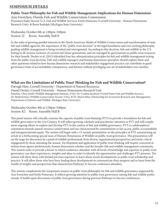 15
Public Trust Philosophy for Fish and Wildlife Management: Implications for Human Dimensions
Ann Forstchen, Florida Fish and Wildlife Conservation Commission
Presenters:Sadie Stevens (U.S. Fish and Wildlife Service), Emily Pomeranz (Cornell University - Human Dimensions
Research Unit), & Brent Rudolph (Michigan State University)
Wednesday October 8th at 1:00pm-3:00pm
Session: J2 Room: Assembly Hall B
In the wake of growing parallel interests in the North American Model of Wildlife Conservation and transformation of state
fish and wildlife agencies, the importance of the “public trust doctrine” as the legal foundation and over arching philosophy
guiding wildlife management is being revisited and reinvigorated. According to this doctrine, fish and wildlife in the U.S.
belong to all citizens, inclusive of current and future generations, and are managed by governments as public trust resources
for their benefit. Decker et al. (2013) identified four key administration principles for fish and wildlife management arising
from the public trust doctrine. Fish and wildlife managers and human dimensions specialists should explore these and
other questions related to how human dimensions research and stakeholder-engagement practice can contribute to good
governance traits of accountability, transparency, and fairness without privileging one set of stakeholders over another.
What are the Limitations of Public Trust Thinking for Fish and Wildlife Conservation?
Darragh Hare, Cornell University - Department of Natural Resources
Daniel Decker, Cornell University - Human Dimensions Research Unit
Panelists: Chris Smith (Wildlife Management Institute, USA), Dr. Cynthia Jacobson (United States Fish and Wildlife Service),
Dr. Heidi Kretser (Wildlife Conservation Society, USA), & Dr. Shawn Riley (Partnership for Ecosystem Research and Management,
Department of Fisheries and Wildlife, Michigan State University)
Wednesday October 8th at 3:30pm-5:00pm
Session: K2 Room: Assembly Hall B
This panel session will critically examine the capacity of public trust thinking (PTT) to provide a foundation for fish and
wildlife governance in the 21st Century. It will reflect growing scholarly and practitioner attention to PTT and will comple-
ment ongoing efforts to explore and develop PTT in the context of fish and wildlife governance. PTT is a philosophical
orientation towards natural resource conservation and use characterized by commitments to fair access, public accountability
and intergenerational equity. The session will begin with a 15-minute presentation on the principles of PTT, summarizing an
article in a forthcoming special issue of Human Dimensions of Wildlife on public trust governance. This presentation will
set the stage for discussion by a panel of wildlife professionals from diverse organizational perspectives and invite critical
engagement by those attending the session. Development and application of public trust thinking will require concerted at-
tention from agency professionals, human dimensions scholars and the broader fish and wildlife management community.
This session seeks to provide a forum in which conference attendees with all levels of knowledge and expertise in public trust
governance can share experiences, insights and ideas in order to identify the opportunities and challenges PTT presents. The
session will allow those with limited previous exposure to learn about recent developments in public trust scholarship and
practice. It will allow those who have been leading these developments to communicate their progress and to learn from the
wealth of insights and perspectives that characterizes Pathways to Success conference attendees.
This session complements the symposium session on public trust philosophy for fish and wildlife governance organized by
Ann Forstchen and Emily Pomeranz. It reflects growing attention to public trust governance among fish and wildlife profes-
sionals. It builds upon discussions of public trust governance during previous Pathways to Success conferences.
Symposium Details
 