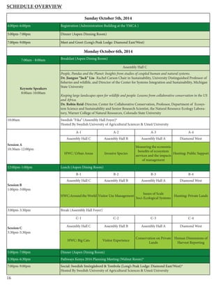 16
Sunday October 5th, 2014
4:00pm-6:00pm Registration (Administration Building at the YMCA )
5:00pm-7:00pm Dinner (Aspen Dinning Room)
7:00pm-9:00pm Meet and Greet (Long’s Peak Lodge: Diamond East/West)
Monday October 6th, 2014
7:00am - 8:00am Breakfast (Aspen Dining Room)
Keynote Speakers
8:00am-10:00am
Assembly Hall C
People, Pandas and the Planet: Insights from studies of coupled human and natural systems.
Dr. Jianguo “Jack” Liu- Rachel Carson Chair in Sustainability, University Distinguished Professor of
fisheries and wildlife, and Director of the Center for Systems Integration and Sustainability, Michigan
State University
Keeping large landscapes open for wildlife and people: Lessons from collaborative conservation in the US
and Africa.
Dr. Robin Reid-Director, Center for Collaborative Conservation, Professor, Department of Ecosys-
tem Science and Sustainability and Senior Research Scientist, the Natural Resource Ecology Labora-
tory, Warner College of Natural Resources, Colorado State University
10:00am Swedish “Fika” (Assembly Hall Foyer)*
Hosted By Swedish University of Agricultural Sciences & Umeå University
Session A
10:30am-12:00pm
A-1 A-2 A-3 A-4
Assembly Hall C Assembly Hall B Assembly Hall A Diamond West
HWC: Urban Areas Invasive Species
Measuring the economic
benefits of ecosystem
services and the impacts
of management
Hunting: Public Support
12:00pm-1:00pm Lunch (Aspen Dining Room)
Session B
1:00pm-3:00pm
B-1 B-2 B-3 B-4
Assembly Hall C Assembly Hall B Assembly Hall A Diamond West
HWC:Around the World Visitor Use Management
Issues of Scale
Soci-Ecological Systems
Hunting: Private Lands
3:00pm-3:30pm Break (Assembly Hall Foyer)
Session C
3:30pm-5:30pm
C-1 C-2 C-3 C-4
Assembly Hall C Assembly Hall B Assembly Hall A Diamond West
HWC: Big Cats Visitor Experience
Conservation on Private
Lands
Human Dimensions of
Harvest Reporting
5:00pm-7:00pm Dinner (Aspen Dining Room)
5:30pm-6:30pm Pathways Kenya 2016 Planning Meeting (Walnut Room)*
7:00pm-9:00pm Social: Swedish Smörgåsbord & Tombola (Long’s Peak Lodge: Diamond East/West)*
Hosted By Swedish University of Agricultural Sciences & Umeå University
Schedule Overview
 