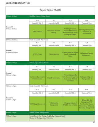 17
Tuesday October 7th, 2014
7:00am - 8:30am Breakfast (Aspen Dining Room)
Session D
8:30am-10:30am
D-1 D-2 D-3 D-4
Assembly Hall C Assembly Hall B Assembly Hall A Diamond West
HWC: Wolves
Structured Decision
Making
Building Common
Futures for Western
Wildlife through Socio-
Ecological Science
Hunting: Participation,
Retention, &
Recruitment
10:30am-11:00am Break (Assembly Hall Foyer)
Session E
11:00am-12:00pm
E-1 E-2 E-3 E-4
Assembly Hall C Assembly Hall B Assembly Hall A Diamond West
HWC: Crops Citizen Science
Conservation on Private
Lands: Attitudes &
Ethics
Endangered Species
Management I
12:00pm-1:00pm Lunch (Aspen Dining Room)
Session F
1:00pm-3:00pm
F-1 F-2 F-3 F-4
Assembly Hall C Assembly Hall B Assembly Hall A Diamond West
Carnivore Recovery &
Reintroduction
Trust & Governance
Partnerships and the
City: Connecting Urban
Residents to Wildlife
and Nature
Endangered Species
Management II
3:00pm-3:30pm Break (Assembly Hall Foyer)
Session G
3:30pm-5:30pm
G-1 G-2 G-3 G-4
Assembly Hall C Assembly Hall B Assembly Hall A Diamond West
HWC: Large Carnivores
Collaborative
Management
Changing Nature of
Wildlife Conservation
HD.gov 2.0: An
Interagency Web
Portal on the Human
Dimensions of Natural
Resource Management
5:00pm-7:00pm Dinner (Aspen Dining Room)
7:00pm-9:00pm Social: Dessert Bar (Long’s Peak Lodge: Diamond East)
Hosted By Michigan State University
Schedule Overview
 