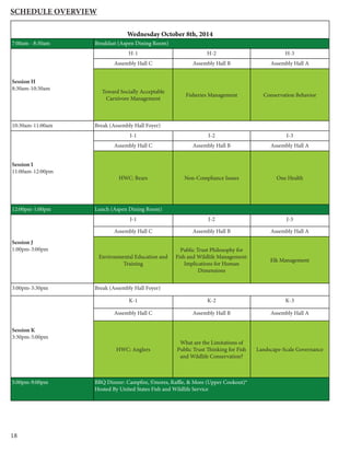 18
Schedule Overview
Wednesday October 8th, 2014
7:00am - 8:30am Breakfast (Aspen Dining Room)
Session H
8:30am-10:30am
H-1 H-2 H-3
Assembly Hall C Assembly Hall B Assembly Hall A
Toward Socially Acceptable
Carnivore Management
Fisheries Management Conservation Behavior
10:30am-11:00am Break (Assembly Hall Foyer)
Session I
11:00am-12:00pm
I-1 I-2 I-3
Assembly Hall C Assembly Hall B Assembly Hall A
HWC: Bears Non-Compliance Issues One Health
12:00pm-1:00pm Lunch (Aspen Dining Room)
Session J
1:00pm-3:00pm
J-1 J-2 J-3
Assembly Hall C Assembly Hall B Assembly Hall A
Environmental Education and
Training
Public Trust Philosophy for
Fish and Wildlife Management:
Implications for Human
Dimensions
Elk Management
3:00pm-3:30pm Break (Assembly Hall Foyer)
Session K
3:30pm-5:00pm
K-1 K-2 K-3
Assembly Hall C Assembly Hall B Assembly Hall A
HWC: Anglers
What are the Limitations of
Public Trust Thinking for Fish
and Wildlife Conservation?
Landscape-Scale Governance
5:00pm-9:00pm BBQ Dinner: Campfire, S’mores, Raffle, & More (Upper Cookout)*
Hosted By United States Fish and Wildlife Service
 