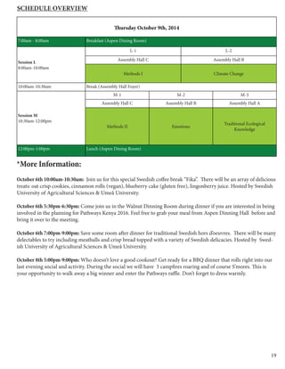 19
Thursday October 9th, 2014
7:00am - 8:00am Breakfast (Aspen Dining Room)
Session L
8:00am-10:00am
L-1 L-2
Assembly Hall C Assembly Hall B
Methods I Climate Change
10:00am-10:30am Break (Assembly Hall Foyer)
Session M
10:30am-12:00pm
M-1 M-2 M-3
Assembly Hall C Assembly Hall B Assembly Hall A
Methods II Emotions
Traditional Ecological
Knowledge
12:00pm-1:00pm Lunch (Aspen Dining Room)
Schedule Overview
*More Information:
October 6th 10:00am-10:30am: Join us for this special Swedish coffee break “Fika”. There will be an array of delicious
treats: oat crisp cookies, cinnamon rolls (vegan), blueberry cake (gluten free), lingonberry juice. Hosted by Swedish
University of Agricultural Sciences & Umeå University.
October 6th 5:30pm-6:30pm: Come join us in the Walnut Dinning Room during dinner if you are interested in being
involved in the planning for Pathways Kenya 2016. Feel free to grab your meal from Aspen Dinning Hall before and
bring it over to the meeting.
October 6th 7:00pm-9:00pm: Save some room after dinner for traditional Swedish hors d’oeuvres. There will be many
delectables to try including meatballs and crisp bread topped with a variety of Swedish delicacies. Hosted by Swed-
ish University of Agricultural Sciences & Umeå University.
October 8th 5:00pm-9:00pm: Who doesn’t love a good cookout? Get ready for a BBQ dinner that rolls right into our
last evening social and activity. During the social we will have 3 campfires roaring and of course S’mores. This is
your opportunity to walk away a big winner and enter the Pathways raffle. Don’t forget to dress warmly.
 