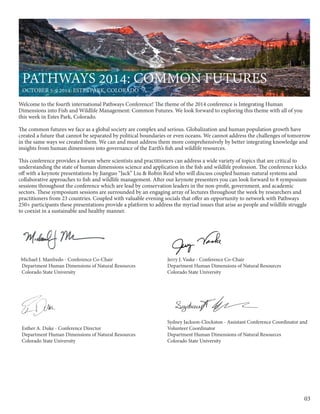 03
Welcome to the fourth international Pathways Conference! The theme of the 2014 conference is Integrating Human
Dimensions into Fish and Wildlife Management: Common Futures. We look forward to exploring this theme with all of you
this week in Estes Park, Colorado.
The common futures we face as a global society are complex and serious. Globalization and human population growth have
created a future that cannot be separated by political boundaries or even oceans. We cannot address the challenges of tomorrow
in the same ways we created them. We can and must address them more comprehensively by better integrating knowledge and
insights from human dimensions into governance of the Earth’s fish and wildlife resources.
This conference provides a forum where scientists and practitioners can address a wide variety of topics that are critical to
understanding the state of human dimensions science and application in the fish and wildlife profession. The conference kicks
off with a keynote presentations by Jianguo “Jack” Liu & Robin Reid who will discuss coupled human-natural systems and
collaborative approaches to fish and wildlife management. After our keynote presenters you can look forward to 8 symposium
sessions throughout the conference which are lead by conservation leaders in the non-profit, government, and academic
sectors. These symposium sessions are surrounded by an engaging array of lectures throughout the week by researchers and
practitioners from 23 countries. Coupled with valuable evening socials that offer an opportunity to network with Pathways
250+ participants these presentations provide a platform to address the myriad issues that arise as people and wildlife struggle
to coexist in a sustainable and healthy manner.
Michael J. Manfredo - Conference Co-Chair
Department Human Dimensions of Natural Resources
Colorado State University
Jerry J. Vaske - Conference Co-Chair
Department Human Dimensions of Natural Resources
Colorado State University
Esther A. Duke - Conference Director
Department Human Dimensions of Natural Resources
Colorado State University
Sydney Jackson-Clockston - Assistant Conference Coordinator and
Volunteer Coordinator
Department Human Dimensions of Natural Resources
Colorado State University	
Pathways 2014: Common Futures
October 5-9 2014: Estes Park, Colorado
 