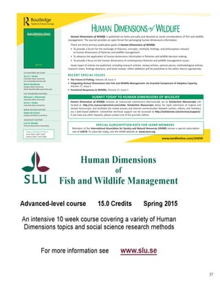 37
•	 The	Future	of	Fishing,	Volume 18, Issue 5
•	 Integrating	Human	Dimensions	into	Fish	and	Wildlife	Management:	An	Essential	Component	of	Adaptive	Capacity,	
Volume 17, Issue 5
•	 Emotional	Responses	to	Wildlife,	Volume 17, Issue 1
RECENT	SPECIAL	ISSUES	
CO-EDITORS-IN-CHIEF
Jerry	J.	Vaske	
Colorado State University
Jerry.Vaske@colostate.edu
Mark	Needham	
Oregon State University
Mark.Needham@oregonstate.edu
CO-FOUNDING EDITORS
Michael	J.	Manfredo		
Colorado State University
Jerry	J.	Vaske
Colorado State University
BOOK REVIEW EDITOR
Deborah	Green	
College of William and Mary
ASSOCIATE EDITOR
Lori	B.	Shelby	
Human Dimensions Consulting
PUBLICATION DETAILS
Print ISSN: 1087-1209
Online ISSN: 1533-158X
Human Dimensions of Wildlife is published six times annually and devoted to social considerations of fish and wildlife
management. The journal provides an open forum for exchanging human dimensions information
There are three primary publication goals of Human Dimensions of Wildlife:
• To provide a forum for the exchange of theories, concepts, methods, findings, and philosophies relevant
to human dimensions of fisheries and wildlife management.
• To advance the application of human dimensions information in fisheries and wildlife decision making.
• To provide a focus on the human dimensions of contemporary fisheries and wildlife management issues.
Seven types of articles are published, including research articles, review articles, opinion pieces, methodological articles,
research notes, findings abstracts, and book reviews. Other additions will be published as the editor deems appropriate.
www.tandfonline.com/UHDW
Human Dimensions of Wildlife receives all manuscript submissions electronically via its ScholarOne	 Manuscripts site
located at: http://mc.manuscriptcentral.com/uhdw. ScholarOne	 Manuscripts allows for rapid submission of original and
revised manuscripts, and facilitates the review process and internal communication between authors, editors, and reviewers
via a web-based platform. ScholarOne technical support can be accessed at http://scholarone.com/services/support/.
If you have any other requests, please contact one of the journal’s editors.
SUBMIT	TODAY	TO	HUMAN DIMENSIONS OF WILDLIFE
SPECIAL	SUBSCRIPTION	RATE	FOR	IASNR	MEMBERS			
Members of the International	Association	for	Society	and	Natural	Resources	(IASNR) receive a special subscription
rate of US$78. To subscribe today, visit the IASNR website at: www.iasnr.org.
 