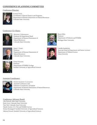 04
Conference Planning Committee
Michael J. Manfredo
Professor & Department Head
Department of Human Dimensions of
Natural Resources
Colorado State University
Jerry J. Vaske
Professor
Department of Human Dimensions of
Natural Resources
Colorado State University
Esther Duke
Coordinator of Special Projects and Programs
Department of Human Dimensions of Natural Resources
Colorado State University
Sydney Jackson-Clockston
Assistant Conference and
Volunteer Coordinator, & Student
Department of Human Dimensions of Natural Resources
Colorado State University
Conference Advisory Board:
Alia Dietsch: Ohio State University
Katie Lyon: Colorado State University
Tara Teel: Colorado State University
Natalie Sexton: U.S. Fish and Wildlife Service
Emma Kvastegard: Swedish University of Agricultural Sciences
Sabrina Dressel: Swedish University of Agricultural Sciences
Camilla Sandström
Associate Head of Department and Senior Lecturer
Department of Political Science
Umea Univerity
Göran Ericsson
Professor
Department of Wildlife Ecology
Swedish University of Agricultural Sciences
Shawn Riley
Professor
Department of Fisheries and Wildlife
Michigan State University
Conference Director:
Conference Co-Chairs:
Assistant Coordinator:
 