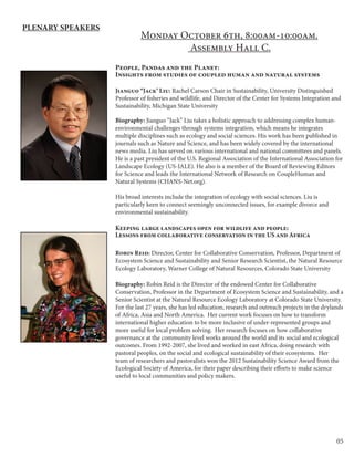 05
Monday October 6th, 8:00am-10:00am.
Assembly Hall C.
People, Pandas and the Planet:
Insights from studies of coupled human and natural systems
Jianguo “Jack’ Liu: Rachel Carson Chair in Sustainability, University Distinguished
Professor of fisheries and wildlife, and Director of the Center for Systems Integration and
Sustainability, Michigan State University
Biography: Jianguo “Jack” Liu takes a holistic approach to addressing complex human-
environmental challenges through systems integration, which means he integrates
multiple disciplines such as ecology and social sciences. His work has been published in
journals such as Nature and Science, and has been widely covered by the international
news media. Liu has served on various international and national committees and panels.
He is a past president of the U.S. Regional Association of the International Association for
Landscape Ecology (US-IALE). He also is a member of the Board of Reviewing Editors
for Science and leads the International Network of Research on CoupleHuman and
Natural Systems (CHANS-Net.org).
His broad interests include the integration of ecology with social sciences. Liu is
particularly keen to connect seemingly unconnected issues, for example divorce and
environmental sustainability.
Keeping large landscapes open for wildlife and people:
Lessons from collaborative conservation in the US and Africa
Robin Reid: Director, Center for Collaborative Conservation, Professor, Department of
Ecosystem Science and Sustainability and Senior Research Scientist, the Natural Resource
Ecology Laboratory, Warner College of Natural Resources, Colorado State University
Biography: Robin Reid is the Director of the endowed Center for Collaborative
Conservation, Professor in the Department of Ecosystem Science and Sustainability, and a
Senior Scientist at the Natural Resource Ecology Laboratory at Colorado State University.
For the last 27 years, she has led education, research and outreach projects in the drylands
of Africa, Asia and North America. Her current work focuses on how to transform
international higher education to be more inclusive of under-represented groups and
more useful for local problem solving. Her research focuses on how collaborative
governance at the community level works around the world and its social and ecological
outcomes. From 1992-2007, she lived and worked in east Africa, doing research with
pastoral peoples, on the social and ecological sustainability of their ecosystems. Her
team of researchers and pastoralists won the 2012 Sustainability Science Award from the
Ecological Society of America, for their paper describing their efforts to make science
useful to local communities and policy makers.
Plenary Speakers
 