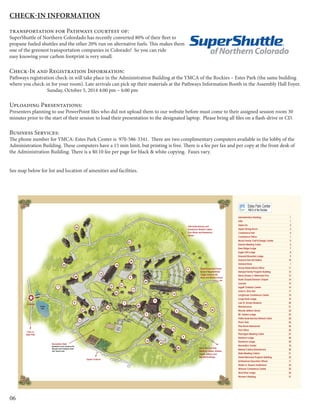 06
Check-in information
transportation for Pathways courtesy of:
SuperShuttle of Northern Colordado has recently converted 80% of their fleet to
propane fueled shuttles and the other 20% run on alternative fuels. This makes them
one of the greenest transportation companies in Colorado! So you can ride
easy knowing your carbon footprint is very small.
Check-In and Registration Information:
Pathways registration check-in will take place in the Administration Building at the YMCA of the Rockies – Estes Park (the same building
where you check-in for your room). Late arrivals can pick up their materials at the Pathways Information Booth in the Assembly Hall Foyer.
		 Sunday, October 5, 2014 4:00 pm – 6:00 pm
Uploading Presentations:
Presenters planning to use PowerPoint files who did not upload them to our website before must come to their assigned session room 30
minutes prior to the start of their session to load their presentation to the designated laptop. Please bring all files on a flash-drive or CD.
Business Services:
The phone number for YMCA: Estes Park Center is 970-586-3341. There are two complimentary computers available in the lobby of the
Administration Building. These computers have a 15 min limit, but printing is free. There is a fee per fax and per copy at the front desk of
the Administration Building. There is a $0.10 fee per page for black & white copying. Faxes vary.
See map below for list and location of amenities and facilities.
Administration Building 1
ATM 1
Alpen Inn 2
Aspen Dining Room 3
Conference Hall 4
Conference Office 1
Mootz Family Craft & Design Center 5
Dakota Meeting Cabin 6
Deer Ridge Lodge 7
Eagle Cliff Lodge 8
Emerald Mountain Lodge 9
Gaylord First Aid Station 10
General Store 1
Group Reservations Office 11
Hempel Family Program Building 12
Henry Dorsey Jr. Memorial Pool 13
Hyde Chapel/Dannen Chapel 14
Laundry 15
Legett Christian Center 16
Lewis A. Dick Hall 17
Longhouse Conference Center 18
Longs Peak Lodge 19
Lula W. Dorsey Museum 20
Maintenance 21
Maude Jellison Library 22
Mt. Ypsilon Lodge 23
Pattie Hyde Barclay Retreat Cabin 24
Photo Park 25
Pine Room Restaurant 26
Post Office 26
Ptarmigan Meeting Cabin 27
Rainbow Lodge 28
Ramshorn Lodge 29
Recreation Center 18
Retreat Cabins (8-bedroom) 30
State Meeting Cabins 31
Sweet Memorial Program Building 32
Schlessman Executive Offices 11
Walter G. Reusch Auditorium 34
Willome Conference Center 35
Wind River Lodge 36
Women’s Building 37
30
24
37
28
7
14
11
8
31
35
29
22
1
26
34
20
2
23
9
13
Entrance
Town of
Estes Park
18
10
12
36
27
32
21
17
19
6
25
Dorsey
Lake
15
16
Recreation Field
Basketball Courts, Horseshoe Pits,
Mini-golf, Sand Volleyball, Skate
Park, Tennis Courts
Birch, Elm and Oak
Meeting Cabins. Stables,
Legett, Jellison and
Bennett Buildings.
Ranchhouse and Dude
Rooms. Mountainside
Lodge, Beacon Hill,
Bison and Bambi Cabins.
Upper Cookout
5
4
Patti Hyde Barclay and
8-bedroom Retreat Cabins.
Four Winds and Breezeway
Annex.
3
 