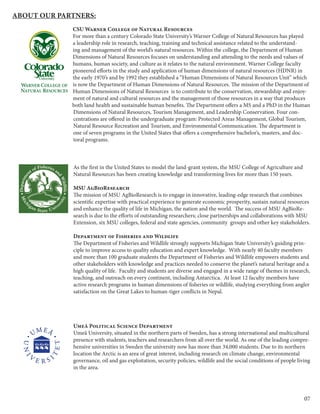 07
About our Partners:
CSU Warner College of Natural Resources
For more than a century Colorado State University’s Warner College of Natural Resources has played
a leadership role in research, teaching, training and technical assistance related to the understand-
ing and management of the world’s natural resources. Within the college, the Department of Human
Dimensions of Natural Resources focuses on understanding and attending to the needs and values of
humans, human society, and culture as it relates to the natural environment. Warner College faculty
pioneered efforts in the study and application of human dimensions of natural resources (HDNR) in
the early 1970’s and by 1992 they established a “Human Dimensions of Natural Resources Unit” which
is now the Department of Human Dimensions of Natural Resources. The mission of the Department of
Human Dimensions of Natural Resources is to contribute to the conservation, stewardship and enjoy-
ment of natural and cultural resources and the management of those resources in a way that produces
both land health and sustainable human benefits. The Department offers a MS and a PhD in the Human
Dimensions of Natural Resources, Tourism Management, and Leadership Conservation. Four con-
centrations are offered in the undergraduate program: Protected Areas Management, Global Tourism,
Natural Resource Recreation and Tourism, and Environmental Communication. The department is
one of seven programs in the United States that offers a comprehensive bachelor’s, masters, and doc-
toral programs.
As the first in the United States to model the land-grant system, the MSU College of Agriculture and
Natural Resources has been creating knowledge and transforming lives for more than 150 years.
MSU AgBioResearch
The mission of MSU AgBioResearch is to engage in innovative, leading-edge research that combines
scientific expertise with practical experience to generate economic prosperity, sustain natural resources
and enhance the quality of life in Michigan, the nation and the world. The success of MSU AgBioRe-
search is due to the efforts of outstanding researchers; close partnerships and collaborations with MSU
Extension, six MSU colleges, federal and state agencies, community groups and other key stakeholders.
Department of Fisheries and Wildlife
The Department of Fisheries and Wildlife strongly supports Michigan State University’s guiding prin-
ciple to improve access to quality education and expert knowledge. With nearly 40 faculty members
and more than 100 graduate students the Department of Fisheries and Wildlife empowers students and
other stakeholders with knowledge and practices needed to conserve the planet’s natural heritage and a
high quality of life. Faculty and students are diverse and engaged in a wide range of themes in research,
teaching, and outreach on every continent, including Antarctica. At least 12 faculty members have
active research programs in human dimensions of fisheries or wildlife, studying everything from angler
satisfaction on the Great Lakes to human-tiger conflicts in Nepal.
Umeå Political Science Department
Umeå University, situated in the northern parts of Sweden, has a strong international and multicultural
presence with students, teachers and researchers from all over the world. As one of the leading compre-
hensive universities in Sweden the university now has more than 34,000 students. Due to its northern
location the Arctic is an area of great interest, including research on climate change, environmental
governance, oil and gas exploitation, security policies, wildlife and the social conditions of people living
in the area.
 