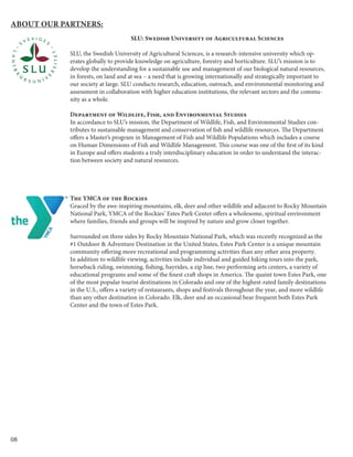 08
SLU: Swedish University of Agricultural Sciences
SLU, the Swedish University of Agricultural Sciences, is a research-intensive university which op-
erates globally to provide knowledge on agriculture, forestry and horticulture. SLU’s mission is to
develop the understanding for a sustainable use and management of our biological natural resources,
in forests, on land and at sea – a need that is growing internationally and strategically important to
our society at large. SLU conducts research, education, outreach, and environmental monitoring and
assessment in collaboration with higher education institutions, the relevant sectors and the commu-
nity as a whole.
Department of Wildlife, Fish, and Environmental Studies
In accordance to SLU’s mission, the Department of Wildlife, Fish, and Environmental Studies con-
tributes to sustainable management and conservation of fish and wildlife resources. The Department
offers a Master’s program in Management of Fish and Wildlife Populations which includes a course
on Human Dimensions of Fish and Wildlife Management. This course was one of the first of its kind
in Europe and offers students a truly interdisciplinary education in order to understand the interac-
tion between society and natural resources.
The YMCA of the Rockies
Graced by the awe-inspiring mountains, elk, deer and other wildlife and adjacent to Rocky Mountain
National Park, YMCA of the Rockies’ Estes Park Center offers a wholesome, spiritual environment
where families, friends and groups will be inspired by nature and grow closer together.
Surrounded on three sides by Rocky Mountain National Park, which was recently recognized as the
#1 Outdoor & Adventure Destination in the United States, Estes Park Center is a unique mountain
community offering more recreational and programming activities than any other area property.
In addition to wildlife viewing, activities include individual and guided hiking tours into the park,
horseback riding, swimming, fishing, hayrides, a zip line, two performing arts centers, a variety of
educational programs and some of the finest craft shops in America. The quaint town Estes Park, one
of the most popular tourist destinations in Colorado and one of the highest-rated family destinations
in the U.S., offers a variety of restaurants, shops and festivals throughout the year, and more wildlife
than any other destination in Colorado. Elk, deer and an occasional bear frequent both Estes Park
Center and the town of Estes Park.
	
About our Partners:
 