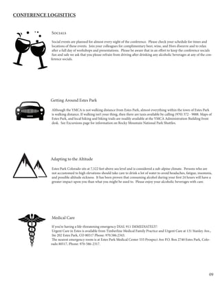 09
	Socials
	Social events are planned for almost every night of the conference. Please check your schedule for times and 	
	locations of these events. Join your colleagues for complimentary beer, wine, and Hors d’oeuvre and to relax 	
	after a full day of workshops and presentations. Please be aware that in an effort to keep the conference socials 	
	fun and safe we ask that you please refrain from driving after drinking any alcoholic beverages at any of the con-
ference socials.
Getting Around Estes Park
	Although the YMCA is not walking distance from Estes Park, almost everything within the town of Estes Park 	
	is walking distance. If walking isn’t your thing, then there are taxis available by calling (970) 372 - 9888. Maps of 	
	Estes Park, and local hiking and biking trails are readily available at the YMCA Administration Building front 	
	desk. See Excursions page for information on Rocky Mountain National Park Shuttles.
		
	
Adapting to the Altitude
	Estes Park Colorado sits at 7,522 feet above sea level and is considered a sub-alpine climate. Persons who are 	
	not accustomed to high elevations should take care to drink a lot of water to avoid headaches, fatigue, insomnia, 	
	and possible altitude sickness. It has been proven that consuming alcohol during your first 24 hours will have a 	
	greater impact upon you than what you might be used to. Please enjoy your alcoholic beverages with care.
	Medical Care
	If you’re having a life-threatening emergency dial 911 IMMEDIATELY!
	Urgent Care in Estes is available from Timberline Medical Family Practice and Urgent Care at 131 Stanley Ave., 	
	Ste 202 Estes Park, CO 80517 Phone: 970.586.2343.
	The nearest emergency room is at Estes Park Medical Center 555 Prospect Ave P.O. Box 2740 Estes Park, Colo-
rado 80517, Phone: 970-586-2317.
Conference Logisitics
 