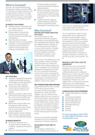 What is Cumulus?
Cumulus, the cloud based business
management solution, provides SMEs
or subsidiaries of large companies with
a single software solution to manage
critical business processes in a cloud-
based offering. You pay a subscription
fee per user, and TTCS takes care of
the rest.
BUSINESS CHALLENGES
■■ Limited access to information that
can support decisions to manage
your entire business
■■ Fragmentation of operational
business processes through
unsynchronised and parallel data
management
■■ Data redundancy through
duplicate entries, errors and delays
■■ Limitations in acquiring efficient
enterprise resource planning
systems owing to expensive
hardware and software costs
KEY FEATURES
■■ Complete, integrated functionality
—Deploy quickly with essential
functionality and fulfil specialised
needs with add-on solutions
■■ Transparent costs—Maintain
control with one payment that
covers software, service and
support
■■ Ongoing innovation—Stay current
with the latest technology—hassle
free—with a cloud solution that
is automatically maintained and
updated
■■ World-class security—Rest easy
knowing your data is being
protected insecure data centres
with an array of physical and
network safeguards
■■ Quality partner support—Deploy
with confidence by working with
TTCS, a trusted SAP Gold Partner
BUSINESS BENEFITS
■■ Streamline operations and
increase business insight with a
complete, integrated, on-demand
solution
■■ Reduce IT cost by avoiding
the large capital investment
required by traditional software
implementations
■■ Minimise ongoing IT overheads
by decreasing the need to hire
experienced IT staff to manage
and support your hardware and
software
■■ Increase business agility by
rapidly deploying support for
business processes to take
advantage of new opportunities
Why Cumulus?
PROVEN SOFTWARE DEPLOYED
ON CLOUD
Tens of thousands of small
businesses worldwide recognise
the benefits of using SAP Business
One. Designed specifically for SMEs,
the software lets you integrate all
the critical functions you need to
run your entire business. It enables
you to make decisions based on
the most updated information,
it streamlines processes, and it
accelerates profitable growth.
With Cumulus, the SAP Business One
Cloud solution, small and medium
sized businesses can realise the
benefits of this software without the
cost or complexity of an OnPremise
deployment. Managed and hosted
by TTCS, it provides web-based
access to our proven and powerful
business management software. You
can get up and running quickly for
a predictable user fee that covers
software, service and support.
GET STARTED AND KEEP MOVING
To get started with Cumulus, contact
TTCS, sign up for the service
you want, and start running your
operations on world class SAP
software. You can implement the
software faster than you can with an
OnPremise solution, and we’ll guide
you along the way to help ensure a
smooth deployment. As your needs
change, you can adapt and extend
the software with add-on solutions
that have been built by our software
solution and technology experts
to fulfil industry-specific and other
needs.
Cumulus also provides worldwide
coverage so you can confidently
support your overseas operations.
ACCELERATE YOUR TIME TO
VALUE
By leveraging a software-as-a-
service model and the expertise of
TTCS, you can dramatically accelerate
time to value with Cumulus. By
subscribing, you simply ‘plug and run’.
You can select the number of users
and duration of your agreement on
the basis of your business needs.
Cumulus is automatically maintained
and updated by TTCS, so you always
have the most current technology.
Applications and servers are located in
highly secure data centres that feature
an array of physical and network
safeguards to protect sensitive
business data. With no hardware to
manage or software to maintain, you
can focus on your core business - not
IT.
REALISE A LOW TOTAL COST OF
OWNERSHIP
With Cumulus, you can streamline
operations and increase business
insight with minimal cost and
complexity. Because the software is
delivered as a service, you don’t need
to hire experienced IT staff to manage
and support your software and its
underlying IT infrastructure. The
software also increases your business
agility so you can rapidly deploy
support for business processes to take
advantage of new opportunities.
CUMULUS SOLUTION OFFERINGS
■■ Property Development and Real
Estate
■■ Transport and Logistics
■■ General Manufacturing
■■ Property Management
■■ Sales and Distribution
■■ Dairy Manufacturing
■■ Services
■■ Schools
■■ Farming
For more information contact TTCS
on +263 4 782747/ 50/ 69 or e-mail
marketing@ttcs.co.zw
 