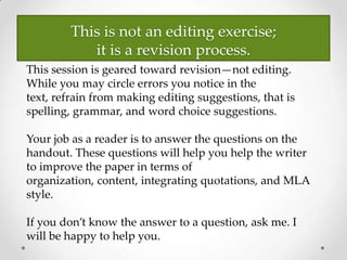 This is not an editing exercise;
it is a revision process.
This session is geared toward revision—not editing.
While you may circle errors you notice in the
text, refrain from making editing suggestions, that is
spelling, grammar, and word choice suggestions.
Your job as a reader is to answer the questions on the
handout. These questions will help you help the writer
to improve the paper in terms of
organization, content, integrating quotations, and MLA
style.
If you don’t know the answer to a question, ask me. I
will be happy to help you.
 