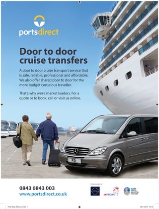 0843 0843 003
www.portsdirect.co.uk
A door to door cruise transport service that
is safe, reliable, professional and affordable.
We also offer shared door to door for the
more budget conscious traveller.
That’s why we’re market leaders. For a
quote or to book, call or visit us online.
Door to door
cruise transfers
Proud members of
Ports Direct Advert-v2.indd 1 28/11/2014 16:19
 