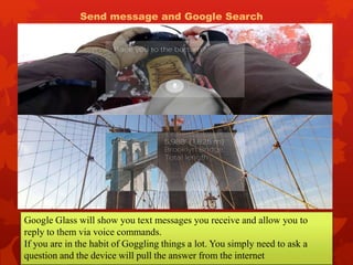 Google Glass will show you text messages you receive and allow you to
reply to them via voice commands.
If you are in the habit of Goggling things a lot. You simply need to ask a
question and the device will pull the answer from the internet
Send message and Google Search
 