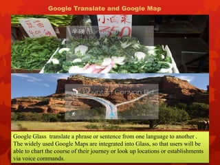 Google Glass translate a phrase or sentence from one language to another .
The widely used Google Maps are integrated into Glass, so that users will be
able to chart the course of their journey or look up locations or establishments
via voice commands.
Google Translate and Google Map
 