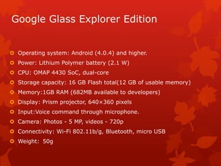 Google Glass Explorer Edition
 Operating system: Android (4.0.4) and higher.
 Power: Lithium Polymer battery (2.1 W)
 CPU: OMAP 4430 SoC, dual-core
 Storage capacity: 16 GB Flash total(12 GB of usable memory)
 Memory:1GB RAM (682MB available to developers)
 Display: Prism projector, 640×360 pixels
 Input:Voice command through microphone.
 Camera: Photos - 5 MP, videos - 720p
 Connectivity: Wi-Fi 802.11b/g, Bluetooth, micro USB
 Weight: 50g
 