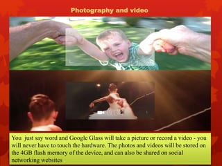 Photography and video
You just say word and Google Glass will take a picture or record a video - you
will never have to touch the hardware. The photos and videos will be stored on
the 4GB flash memory of the device, and can also be shared on social
networking websites .
 