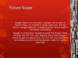 Future Scope
Google Glass is as futuristic a gadget we’ve seen in
recent times. It’s limited in scope right now, but the
future, Google believes, is bright and the device itself is
“incredibly compelling”.
Google is trying their hardest to push the Project Glass
through the FCC this year. Reports show that Google is
trying to get the approval by the FCC this year but there
are already several hundred glasses made for testing
internally.
 
