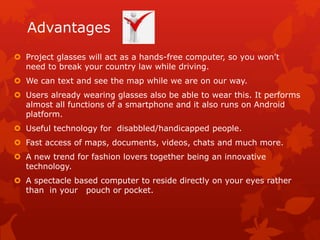 Advantages
 Project glasses will act as a hands-free computer, so you won’t
need to break your country law while driving.
 We can text and see the map while we are on our way.
 Users already wearing glasses also be able to wear this. It performs
almost all functions of a smartphone and it also runs on Android
platform.
 Useful technology for disabbled/handicapped people.
 Fast access of maps, documents, videos, chats and much more.
 A new trend for fashion lovers together being an innovative
technology.
 A spectacle based computer to reside directly on your eyes rather
than in your pouch or pocket.
 