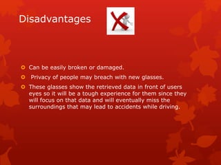 Disadvantages
 Can be easily broken or damaged.
 Privacy of people may breach with new glasses.
 These glasses show the retrieved data in front of users
eyes so it will be a tough experience for them since they
will focus on that data and will eventually miss the
surroundings that may lead to accidents while driving.
 