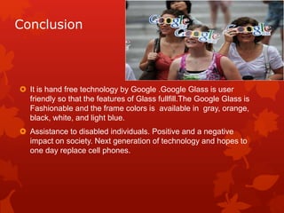 Conclusion
 It is hand free technology by Google .Google Glass is user
friendly so that the features of Glass fullfill.The Google Glass is
Fashionable and the frame colors is available in gray, orange,
black, white, and light blue.
 Assistance to disabled individuals. Positive and a negative
impact on society. Next generation of technology and hopes to
one day replace cell phones.
 