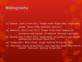 Bibliography
[1] Goldman, David (4 April 2012). "Google unveils 'Project Glass' virtual-reality
glasses". Money (CNN). Retrieved 4 April 2012.
[2] Albanese's, Chloe (4 April 2012). "Google 'Project Glass' Replaces the
Smartphone With Glasses". PC Magazine. Retrieved 4 April 2012.
[3] Marshall, Gary (1 March 2013). "Google Glass: say goodbye to your privacy".
techradar.com. Retrieved 2 March 2013.
[4] "Google Glass - What It Does". Google. Retrieved 28 February 2013.
[5] Etherington, Darrell (18 April 2013). "Larry Page Says Google Glass Runs On
Android". TechCrunch. Retrieved 18 April 2013.
 