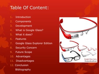 Table Of Content:
1. Introduction
2. Components
3. Development
4. What is Google Glass?
5. What it does?
6. Features
7. Google Glass Explorer Edition
8. Security Concern
9. Future Scope
10. Advantages
11. Disadvantages
12. Conclusion
Bibliography
 