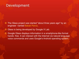 Development
 The Glass project was started "about three years ago" by an
engineer named Babak Parviz.
 Glass is being developed by Google X Lab.
 Google Glass displays information in a smartphone-like format
hands- free. It can interact with the Internet via natural language
voice commands and uses Google's Android operating system.
 