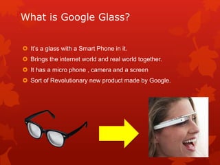 What is Google Glass?
 It’s a glass with a Smart Phone in it.
 Brings the internet world and real world together.
 It has a micro phone , camera and a screen
 Sort of Revolutionary new product made by Google.
 