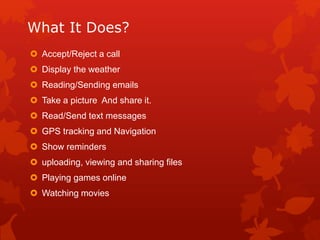 What It Does?
 Accept/Reject a call
 Display the weather
 Reading/Sending emails
 Take a picture And share it.
 Read/Send text messages
 GPS tracking and Navigation
 Show reminders
 uploading, viewing and sharing files
 Playing games online
 Watching movies
 