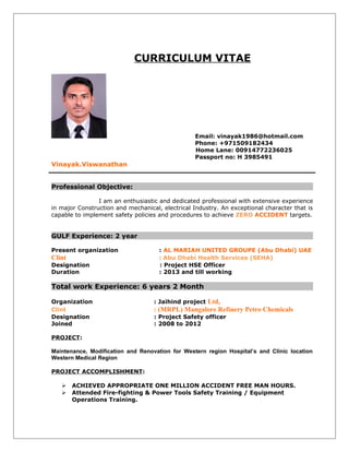 CURRICULUM VITAE
Email: vinayak1986@hotmail.com
Phone: +971509182434
Home Lane: 00914772236025
Passport no: H 3985491
Vinayak.Viswanathan
Professional Objective:
I am an enthusiastic and dedicated professional with extensive experience
in major Construction and mechanical, electrical Industry. An exceptional character that is
capable to implement safety policies and procedures to achieve ZERO ACCIDENT targets.
GULF Experience: 2 year
Present organization : AL MARIAH UNITED GROUPE (Abu Dhabi) UAE
Clint : Abu Dhabi Health Services (SEHA)
Designation : Project HSE Officer
Duration : 2013 and till working
Total work Experience: 6 years 2 Month
Organization : Jaihind project Ltd,
Clint : (MRPL) Mangalore Refinery Petro Chemicals
Designation : Project Safety officer
Joined : 2008 to 2012
PROJECT:
Maintenance, Modification and Renovation for Western region Hospital’s and Clinic location
Western Medical Region
PROJECT ACCOMPLISHMENT:
 ACHIEVED APPROPRIATE ONE MILLION ACCIDENT FREE MAN HOURS.
 Attended Fire-fighting & Power Tools Safety Training / Equipment
Operations Training.
 