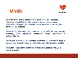 Na A RH+ somos especialistas em Gestão de Recursos
Humanos e trabalhamos diariamente, para oferecer uma
plataforma de apoio, na selecção, recrutamento, contratação e
formação de pessoas.
Garantir estabilidade às pessoas e satisfação aos nossos
clientes, com dinâmicas perfeitas entre empresas e
colaboradores.
Optimizar Recursos e Talentos Humanos e contribuir para o
aumento de produtividade e felicidade, com eficiência na gestão.
Recrutar, selecionar e contratar os melhores profissionais, é a
nossa Missão!
 