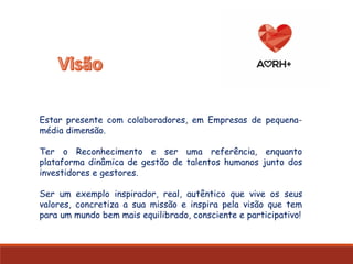 Estar presente com colaboradores, em Empresas de pequena-
média dimensão.
Ter o Reconhecimento e ser uma referência, enquanto
plataforma dinâmica de gestão de talentos humanos junto dos
investidores e gestores.
Ser um exemplo inspirador, real, autêntico que vive os seus
valores, concretiza a sua missão e inspira pela visão que tem
para um mundo bem mais equilibrado, consciente e participativo!
 