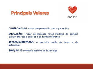 COMPROMISSO: estar comprometido com o que se faz
INOVAÇÃO: Trazer ao mercado novos modelos de gestão|
Evoluir em tudo o que faz e de forma diferente
RESPONSABILIDADE: A perfeita noção do dever e da
autonomia.
EMOÇÃO: É a vontade positiva de fazer algo
 