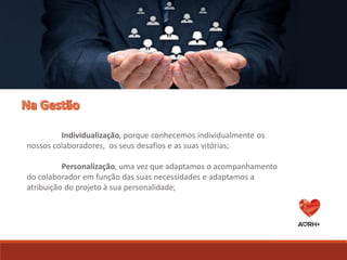 3 Áreas de Actuação
Individualização, porque conhecemos individualmente os
nossos colaboradores, os seus desafios e as suas vitórias;
Personalização, uma vez que adaptamos o acompanhamento
do colaborador em função das suas necessidades e adaptamos a
atribuição do projeto à sua personalidade;
 