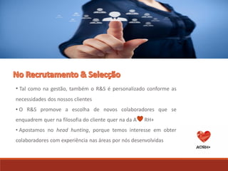 • Tal como na gestão, também o R&S é personalizado conforme as
necessidades dos nossos clientes
• O R&S promove a escolha de novos colaboradores que se
enquadrem quer na filosofia do cliente quer na da A RH+
• Apostamos no head hunting, porque temos interesse em obter
colaboradores com experiência nas áreas por nós desenvolvidas
 