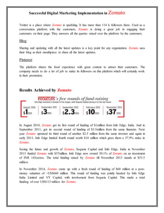 Successful Digital Marketing Implementation in Zomato
Twitter is a place where Zomato is sparkling. It has more than 114 k followers there. Used as a
conversation platform with the customers, Zomato is doing a great job in engaging their
customers on their page. They answers all the queries raised over the platform by the customers.
Blog
Sharing and updating with all the latest updates is a key point for any organization. Zomato uses
their blog as their mouthpiece to share all the latest updates.
Pinterest
The platform shares the food experience with great content to attract their customers. The
company needs to do a lot of job to make its followers on this platform which will certainly work
in their promotion.
Results Achieved by Zomato
In August 2010, Zomato got its first round of funding of $1million from Info Edge, India. And in
September 2011, got its second round of funding of $3.5million from the same financier. Next
year Zomato upraised its third round of another $2.5 million from the same investor and again in
early 2013, Info Edge funded fourth round worth $10 million which gives them a 57.9% stake in
Zomato.
Seeing the future and growth of Zomato, Sequoia Capital and Info Edge, India in November
2013 funded Zomato with $37million. Info Edge now owned 50.1% of Zomato on an investment
of INR 143crores. The total funding raised by Zomato till November 2013 stands at $53.5
million.
In November 2014, Zomato came up with a fresh round of funding of $60 million at a post-
money valuation of ~US$660 million. This round of funding was jointly headed by Info Edge
India Limited and VY Capital, with involvement from Sequoia Capital. This made a total
funding of over US$113 million for Zomato.
 