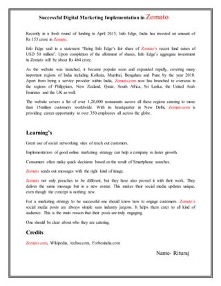 Successful Digital Marketing Implementation in Zomato
Recently in a fresh round of funding in April 2015, Info Edge, India has invested an amount of
Rs 155 crore in Zomato.
Info Edge said in a statement “Being Info Edge’s fair share of Zomato’s recent fund raises of
USD 50 million”. Upon completion of the allotment of shares, Info Edge’s aggregate investment
in Zomato will be about Rs 484 crore.
As the website was launched, it became popular soon and expanded rapidly, covering many
important regions of India including Kolkata, Mumbai, Bengaluru and Pune by the year 2010.
Apart from being a service provider within India, Zomato.com now has branched to overseas in
the regions of Philippines, New Zealand, Qatar, South Africa, Sri Lanka, the United Arab
Emirates and the UK as well.
The website covers a list of over 1,20,000 restaurants across all these regions catering to more
than 15million customers worldwide. With its headquarter in New Delhi, Zomato.com is
providing career opportunity to over 350 employees all across the globe.
Learning’s
Great use of social networking sites of reach out customers.
Implementation of good online marketing strategy can help a company in faster growth.
Consumers often make quick decisions based on the result of Smartphone searches.
Zomato sends out messages with the right kind of image.
Zomato not only preaches to be different, but they have also proved it with their work. They
deliver the same message but in a new avatar. This makes their social media updates unique,
even though the concept is nothing new.
For a marketing strategy to be successful one should know how to engage customers. Zomato’s
social media posts are always simple sans industry jargons. It helps them cater to all kind of
audience. This is the main reason that their posts are truly engaging.
One should be clear about who they are catering.
Credits
Zomato.com, Wikipedia, techsu.com, Forbesindia.com
Name- Rituraj
 