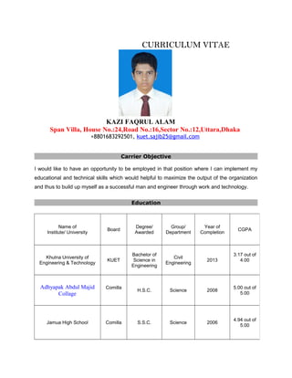 CURRICULUM VITAECURRICULUM VITAE
KAZI FAQRUL ALAM
Span Villa, House No.:24,Road No.:16,Sector No.:12,Uttara,Dhaka
+8801683292501, kuet.sajib25@gmail.com
Carrier Objective
I would like to have an opportunity to be employed in that position where I can implement my
educational and technical skills which would helpful to maximize the output of the organization
and thus to build up myself as a successful man and engineer through work and technology.
Education
Name of
Institute/ University
Board
Degree/
Awarded
Group/
Department
Year of
Completion
CGPA
Khulna University of
Engineering & Technology
KUET
Bachelor of
Science in
Engineering
Civil
Engineering
2013
3.17 out of
4.00
Adhyapak Abdul Majid
Collage
Comilla
H.S.C. Science 2008
5.00 out of
5.00
Jamua High School Comilla S.S.C. Science 2006
4.94 out of
5.00
 